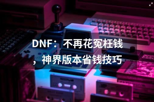 DNF：不再花冤枉钱，神界版本省钱技巧-第1张-游戏资讯-龙启网络