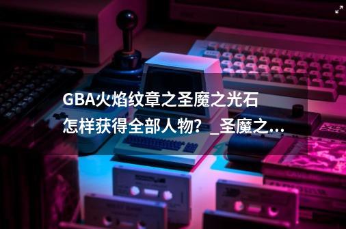 GBA火焰纹章之圣魔之光石  怎样获得全部人物？_圣魔之光石人物培养攻略-第1张-游戏资讯-龙启网络