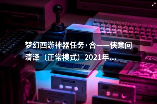 梦幻西游神器任务·合——侠意问清泽（正常模式）2021年11月翻新-第1张-游戏资讯-龙启网络