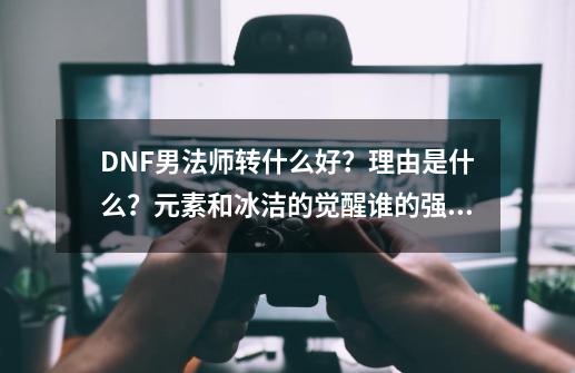 DNF男法师转什么好？理由是什么？元素和冰洁的觉醒谁的强大？_男法师转职五个怎么选-第1张-游戏资讯-龙启网络