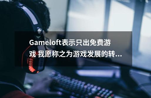 Gameloft表示只出免费游戏 我愿称之为游戏发展的转折点-第1张-游戏资讯-龙启网络