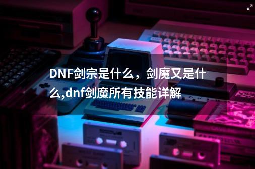 DNF剑宗是什么，剑魔又是什么,dnf剑魔所有技能详解-第1张-游戏资讯-龙启网络