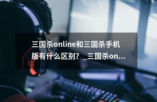 三国杀online和三国杀手机版有什么区别？_三国杀online手机版-第1张-游戏资讯-龙启网络