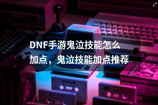 DNF手游鬼泣技能怎么加点，鬼泣技能加点推荐-第1张-游戏资讯-龙启网络