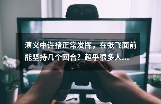 演义中许褚正常发挥，在张飞面前能坚持几个回合？超乎很多人预料-第1张-游戏资讯-龙启网络