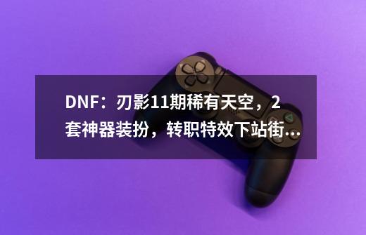 DNF：刃影11期稀有天空，2套神器装扮，转职特效下站街外观展示-第1张-游戏资讯-龙启网络