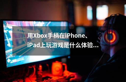 用Xbox手柄在iPhone、iPad上玩游戏是什么体验？-第1张-游戏资讯-龙启网络