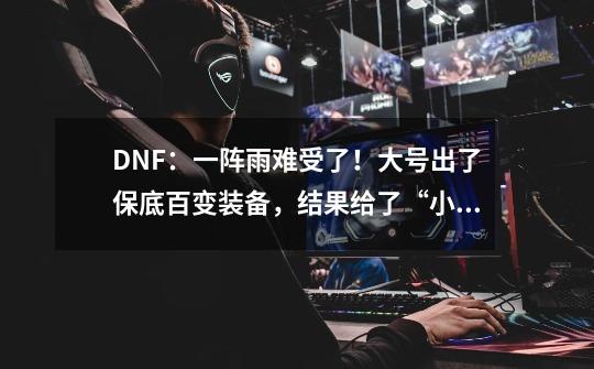 DNF：一阵雨难受了！大号出了保底百变装备，结果给了“小红帽”-第1张-游戏资讯-龙启网络