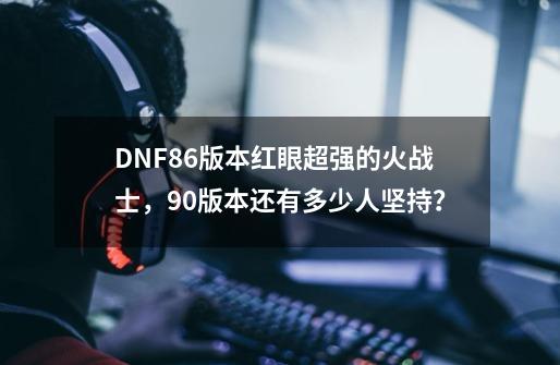 DNF86版本红眼超强的火战士，90版本还有多少人坚持？-第1张-游戏资讯-龙启网络