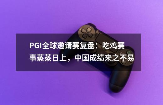 PGI全球邀请赛复盘：吃鸡赛事蒸蒸日上，中国成绩来之不易-第1张-游戏资讯-龙启网络