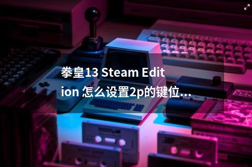 拳皇13 Steam Edition 怎么设置2p的键位 看准 是最近出的版本,拳皇13训练模式2p-第1张-游戏资讯-龙启网络