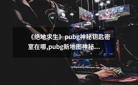 《绝地求生》pubg神秘钥匙密室在哪?,pubg新地图神秘钥匙-第1张-游戏资讯-龙启网络