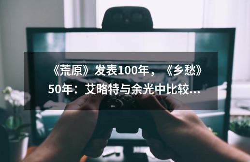 《荒原》发表100年，《乡愁》50年：艾略特与余光中比较论-第1张-游戏资讯-龙启网络