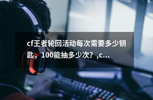 cf王者轮回活动每次需要多少钥匙，100能抽多少次？,cf王者轮回活动规则-第1张-游戏资讯-龙启网络