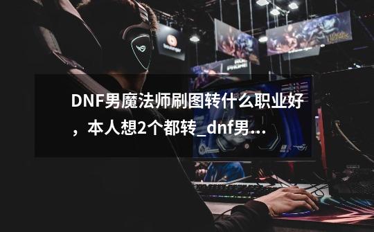 DNF男魔法师刷图转什么职业好，本人想2个都转_dnf男魔法师用什么武器-第1张-游戏资讯-龙启网络