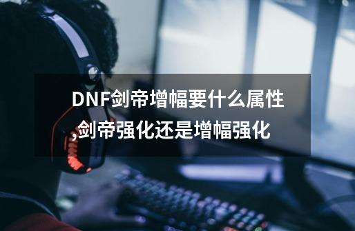 DNF剑帝增幅要什么属性?,剑帝强化还是增幅强化-第1张-游戏资讯-龙启网络