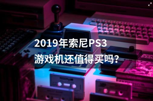 2019年索尼PS3游戏机还值得买吗？-第1张-游戏资讯-龙启网络