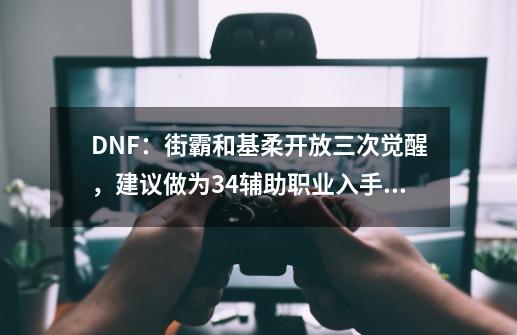 DNF：街霸和基柔开放三次觉醒，建议做为34辅助职业入手吗？-第1张-游戏资讯-龙启网络