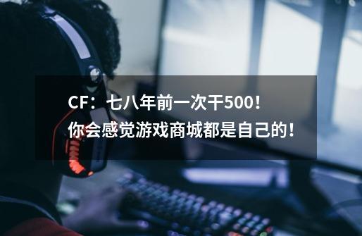 CF：七八年前一次干500！你会感觉游戏商城都是自己的！-第1张-游戏资讯-龙启网络