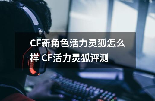 CF新角色活力灵狐怎么样 CF活力灵狐评测-第1张-游戏资讯-龙启网络