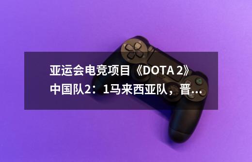 亚运会电竞项目《DOTA 2》中国队2：1马来西亚队，晋级决赛-第1张-游戏资讯-龙启网络