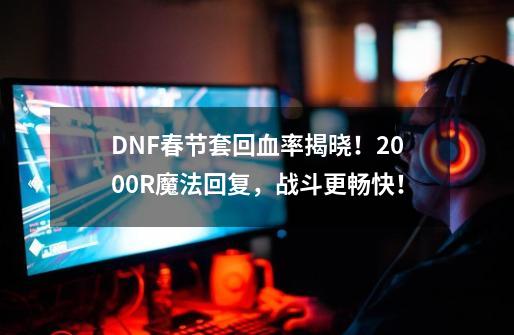 DNF春节套回血率揭晓！2000R魔法回复，战斗更畅快！-第1张-游戏资讯-龙启网络