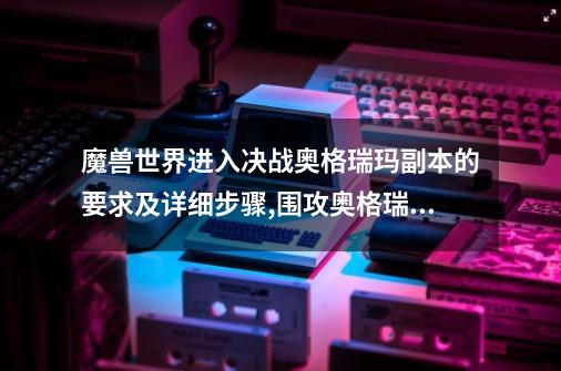 魔兽世界进入决战奥格瑞玛副本的要求及详细步骤,围攻奥格瑞玛boss攻略-第1张-游戏资讯-龙启网络