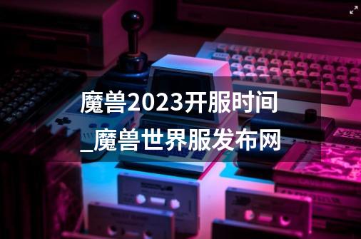 魔兽2023开服时间_魔兽世界服发布网-第1张-游戏资讯-龙启网络