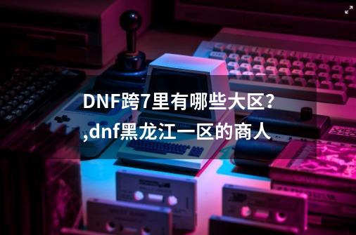 DNF跨7里有哪些大区？,dnf黑龙江一区的商人-第1张-游戏资讯-龙启网络