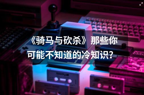 《骑马与砍杀》那些你可能不知道的冷知识？-第1张-游戏资讯-龙启网络