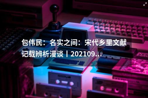 包伟民：名实之间：宋代乡里文献记载辨析漫谈丨202109-52（总第1780期）-第1张-游戏资讯-龙启网络