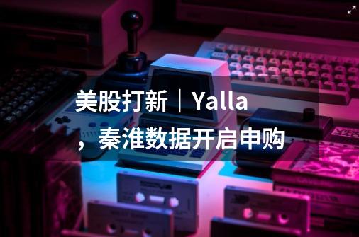 美股打新｜Yalla，秦淮数据开启申购-第1张-游戏资讯-龙启网络