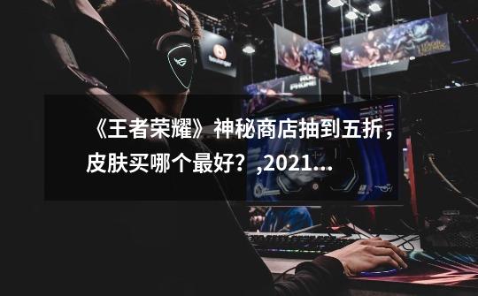 《王者荣耀》神秘商店抽到五折，皮肤买哪个最好？,2021打折皮肤-第1张-游戏资讯-龙启网络