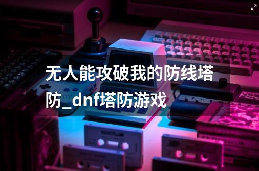 无人能攻破我的防线塔防_dnf塔防游戏-第1张-游戏资讯-龙启网络