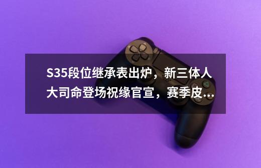 S35段位继承表出炉，新三体人大司命登场祝缘官宣，赛季皮肤来了-第1张-游戏资讯-龙启网络