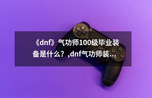 《dnf》气功师100级毕业装备是什么？,dnf气功师装备要求-第1张-游戏资讯-龙启网络