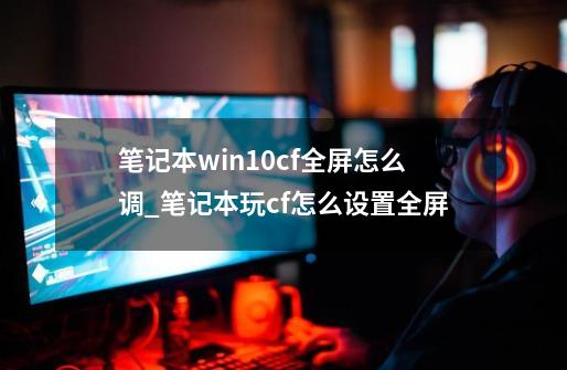 笔记本win10cf全屏怎么调_笔记本玩cf怎么设置全屏-第1张-游戏资讯-龙启网络