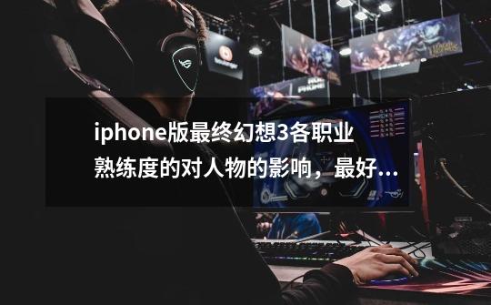 iphone版最终幻想3各职业熟练度的对人物的影响，最好数据一点,最终幻想3熟练度机制攻略-第1张-游戏资讯-龙启网络