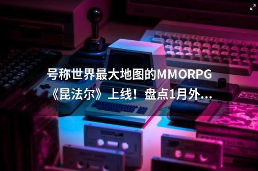 号称世界最大地图的MMORPG《昆法尔》上线！盘点1月外服新端游！-第1张-游戏资讯-龙启网络