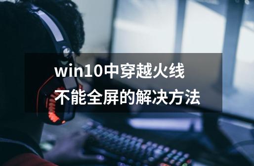 win10中穿越火线不能全屏的解决方法-第1张-游戏资讯-龙启网络