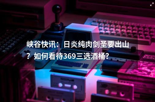 峡谷快讯：日炎纯肉剑圣要出山？如何看待369三选酒桶？-第1张-游戏资讯-龙启网络