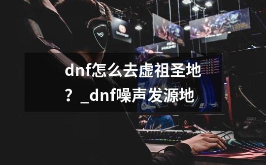 dnf怎么去虚祖圣地？_dnf噪声发源地-第1张-游戏资讯-龙启网络