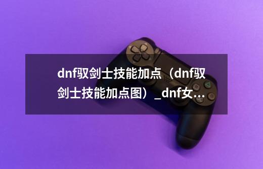 dnf驭剑士技能加点（dnf驭剑士技能加点图）_dnf女鬼剑剑宗技能说明-第1张-游戏资讯-龙启网络