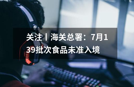 关注丨海关总署：7月139批次食品未准入境-第1张-游戏资讯-龙启网络