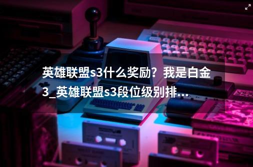 英雄联盟s3什么奖励？我是白金3_英雄联盟s3段位级别排列-第1张-游戏资讯-龙启网络