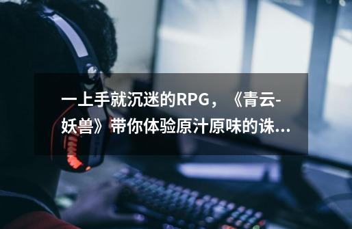 一上手就沉迷的RPG，《青云-妖兽》带你体验原汁原味的诛仙-第1张-游戏资讯-龙启网络