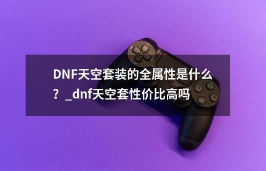 DNF天空套装的全属性是什么？_dnf天空套性价比高吗-第1张-游戏资讯-龙启网络