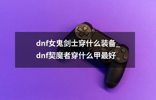 dnf女鬼剑士穿什么装备_dnf契魔者穿什么甲最好-第1张-游戏资讯-龙启网络