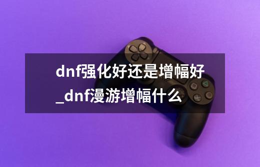 dnf强化好还是增幅好_dnf漫游增幅什么-第1张-游戏资讯-龙启网络