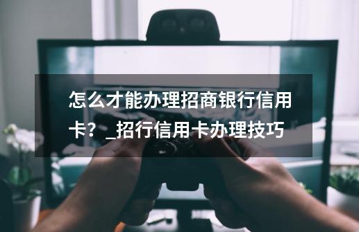 怎么才能办理招商银行信用卡？_招行信用卡办理技巧-第1张-游戏资讯-龙启网络